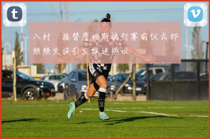 八村塁接替詹姆斯执行赛前仪式却频频失误引发球迷热议