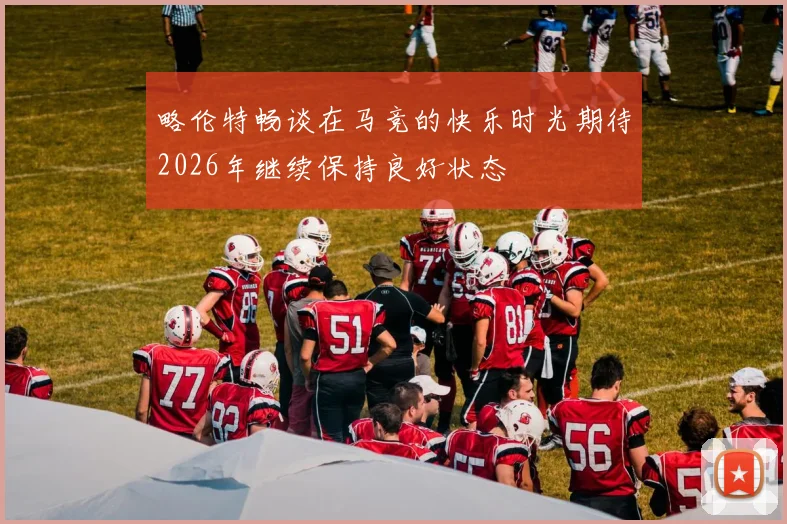 略伦特畅谈在马竞的快乐时光期待2026年继续保持良好状态