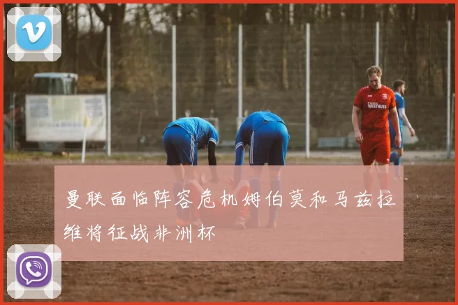 曼联面临阵容危机姆伯莫和马兹拉维将征战非洲杯