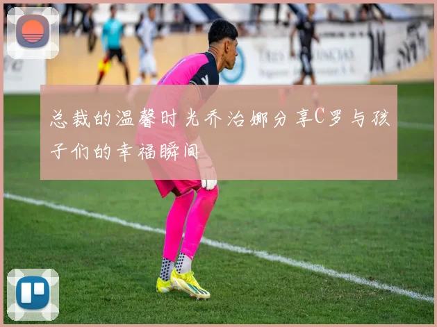 总裁的温馨时光乔治娜分享C罗与孩子们的幸福瞬间