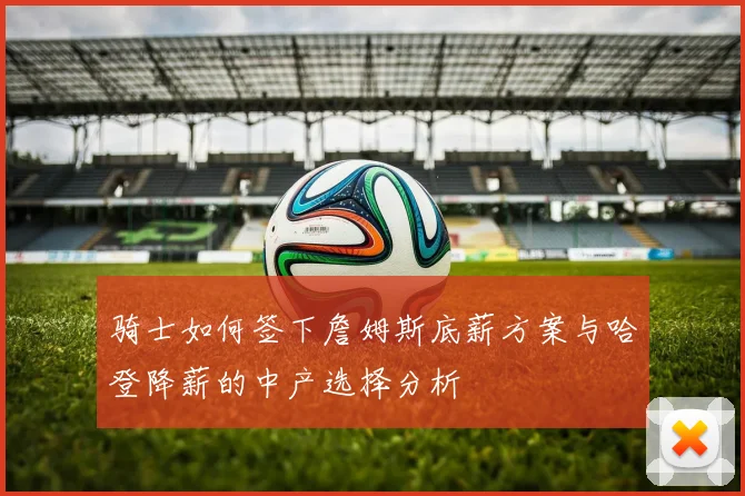 骑士如何签下詹姆斯底薪方案与哈登降薪的中产选择分析