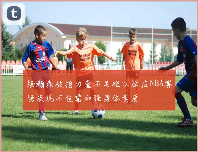 杨瀚森被指力量不足难以适应NBA赛场表现不佳需加强身体素质