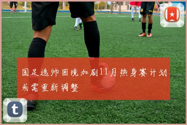 国足选帅困境加剧11月热身赛计划或需重新调整