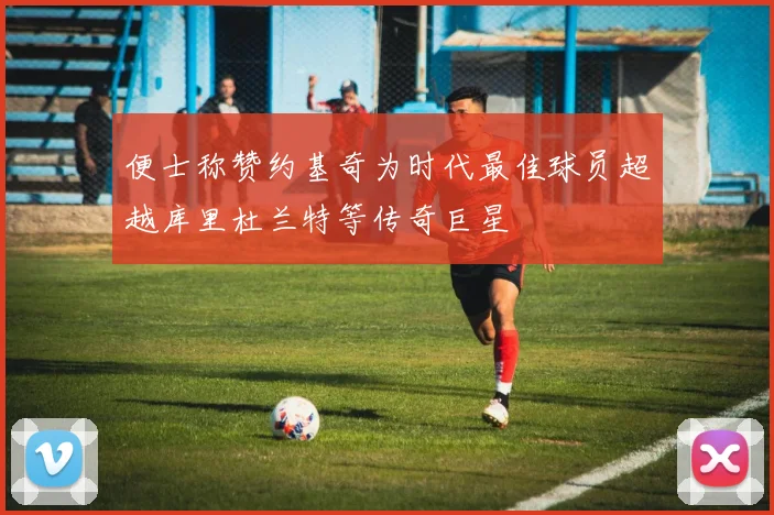 便士称赞约基奇为时代最佳球员超越库里杜兰特等传奇巨星