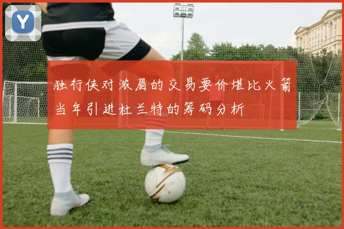 独行侠对浓眉的交易要价堪比火箭当年引进杜兰特的筹码分析