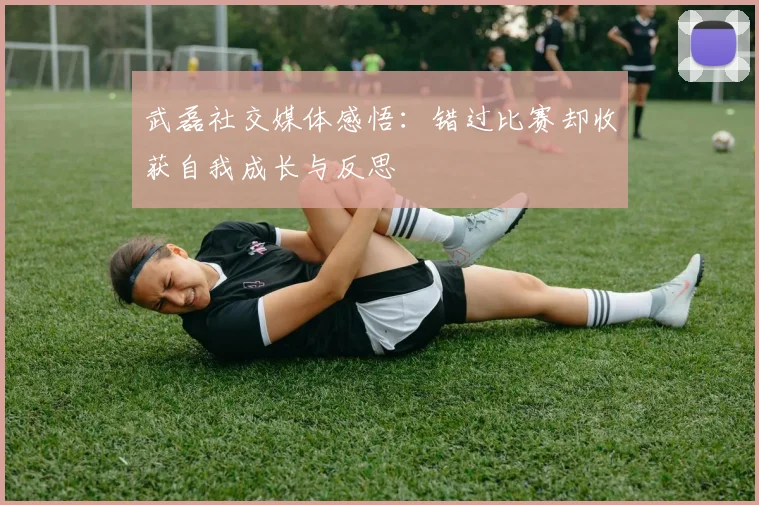 武磊社交媒体感悟：错过比赛却收获自我成长与反思