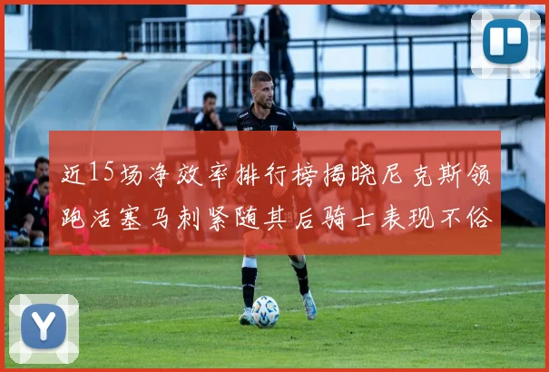 近15场净效率排行榜揭晓尼克斯领跑活塞马刺紧随其后骑士表现不俗