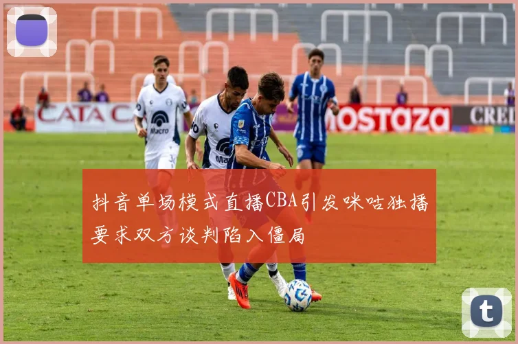 抖音单场模式直播CBA引发咪咕独播要求双方谈判陷入僵局