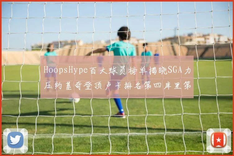 HoopsHype百大球员榜单揭晓SGA力压约基奇登顶卢卡排名第四库里第十一詹姆斯第十九