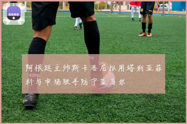 阿根廷主帅斯卡洛尼拟用塔利亚菲科与中场联手防守亚马尔
