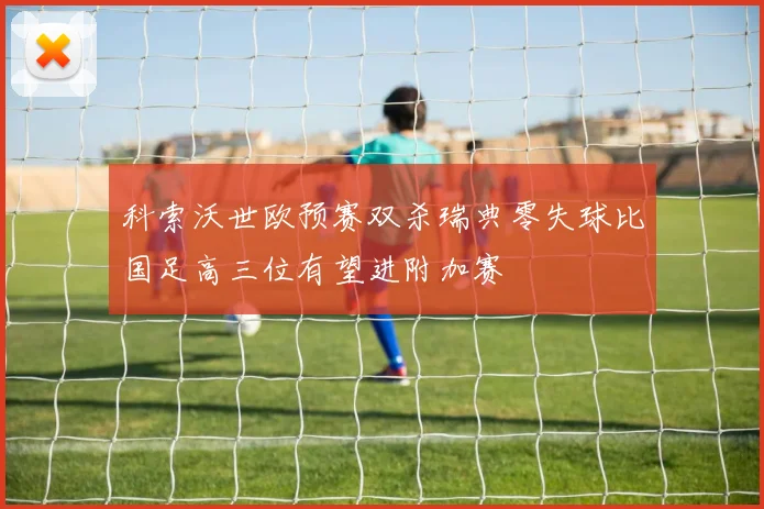 科索沃世欧预赛双杀瑞典零失球比国足高三位有望进附加赛