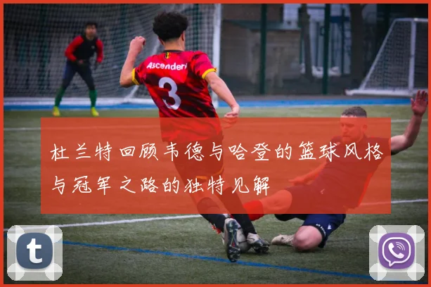 杜兰特回顾韦德与哈登的篮球风格与冠军之路的独特见解