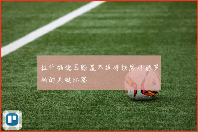 拉什福德因膝盖不适将缺席对赫罗纳的关键比赛
