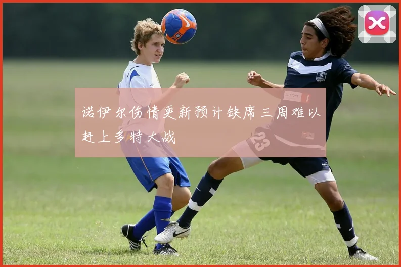 诺伊尔伤情更新预计缺席三周难以赶上多特大战