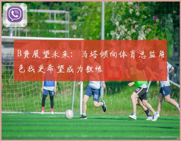 B费展望未来：马塔倾向体育总监角色我更希望成为教练