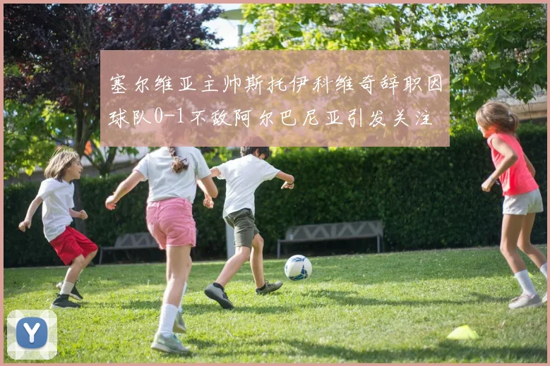 塞尔维亚主帅斯托伊科维奇辞职因球队0-1不敌阿尔巴尼亚引发关注
