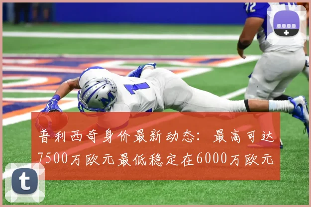 普利西奇身价最新动态：最高可达7500万欧元最低稳定在6000万欧元