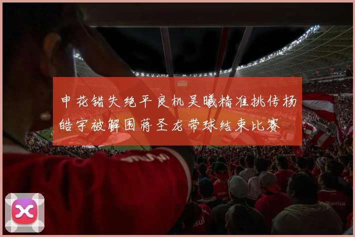 申花错失绝平良机吴曦精准挑传杨皓宇被解围蒋圣龙带球结束比赛
