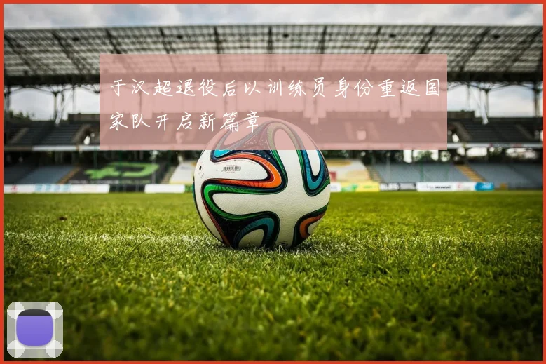 于汉超退役后以训练员身份重返国家队开启新篇章