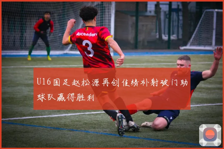 U16国足赵松源再创佳绩补射破门助球队赢得胜利