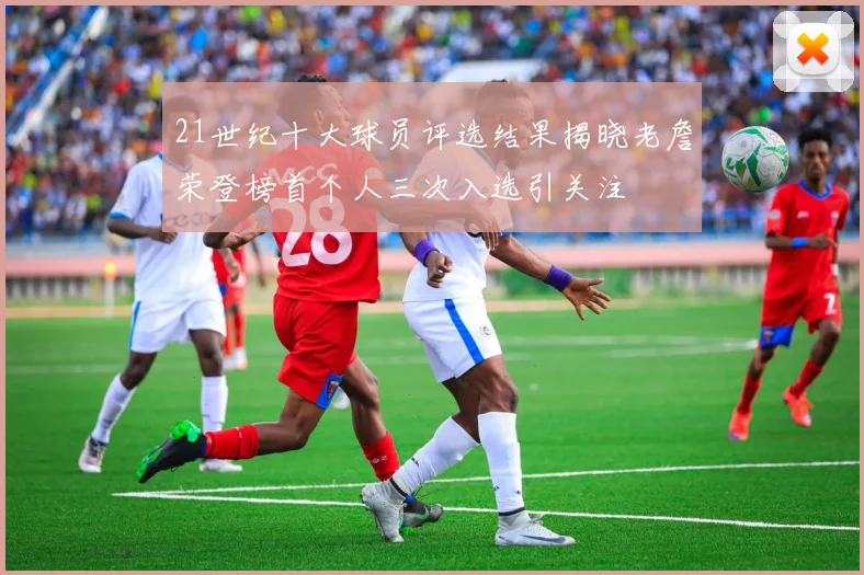 21世纪十大球员评选结果揭晓老詹荣登榜首个人三次入选引关注