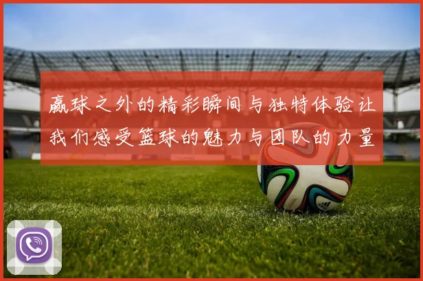 赢球之外的精彩瞬间与独特体验让我们感受篮球的魅力与团队的力量
