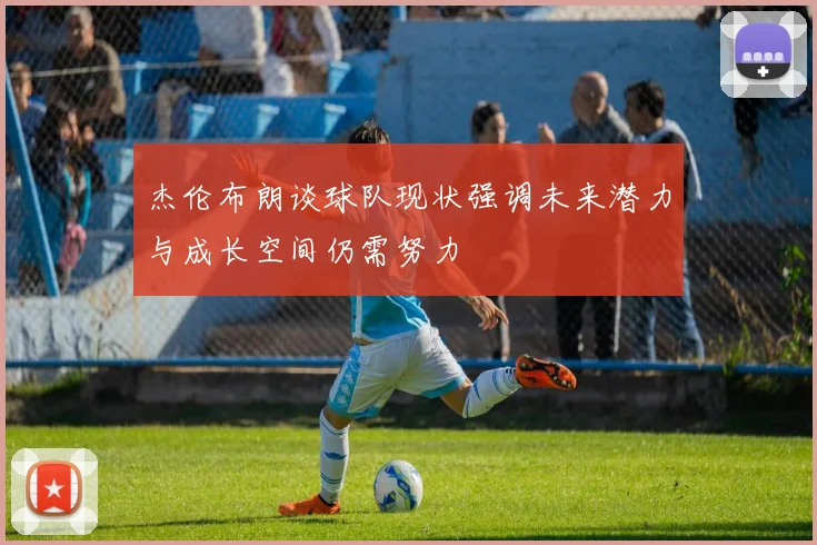 杰伦布朗谈球队现状强调未来潜力与成长空间仍需努力