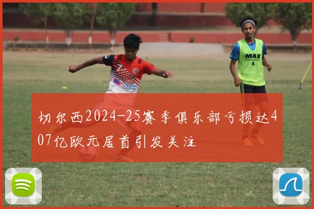 切尔西2024-25赛季俱乐部亏损达407亿欧元居首引发关注