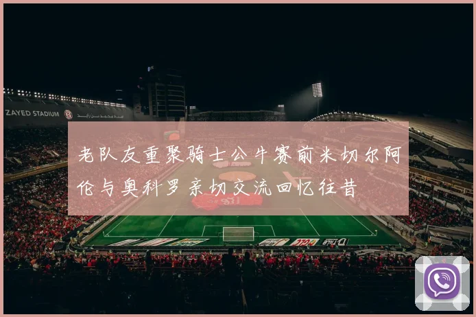 老队友重聚骑士公牛赛前米切尔阿伦与奥科罗亲切交流回忆往昔