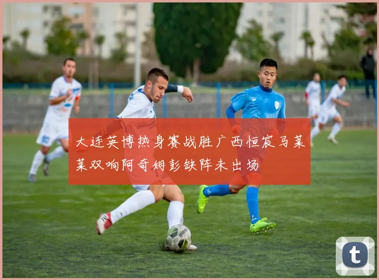 大连英博热身赛战胜广西恒宸马莱莱双响阿奇姆彭缺阵未出场