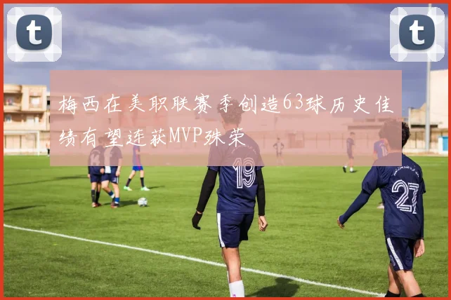 梅西在美职联赛季创造63球历史佳绩有望连获MVP殊荣