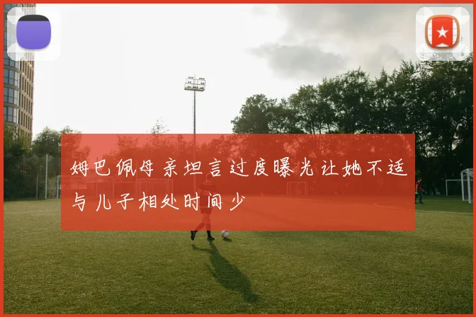 姆巴佩母亲坦言过度曝光让她不适与儿子相处时间少