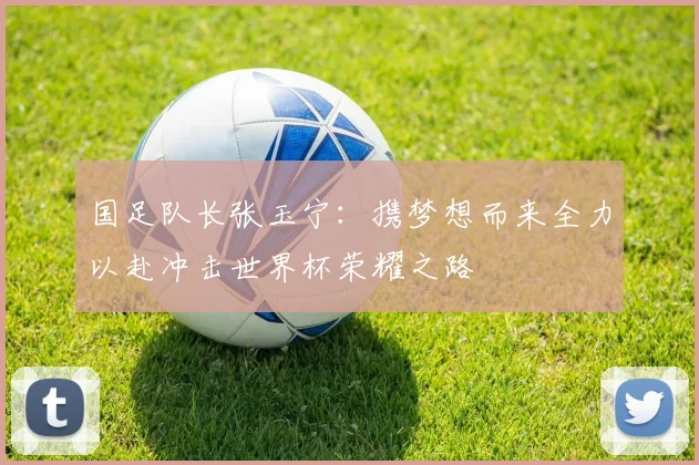 国足队长张玉宁：携梦想而来全力以赴冲击世界杯荣耀之路