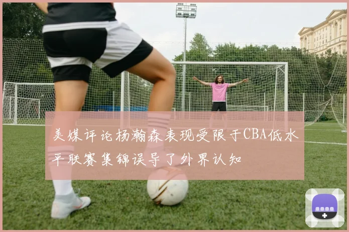 美媒评论杨瀚森表现受限于CBA低水平联赛集锦误导了外界认知