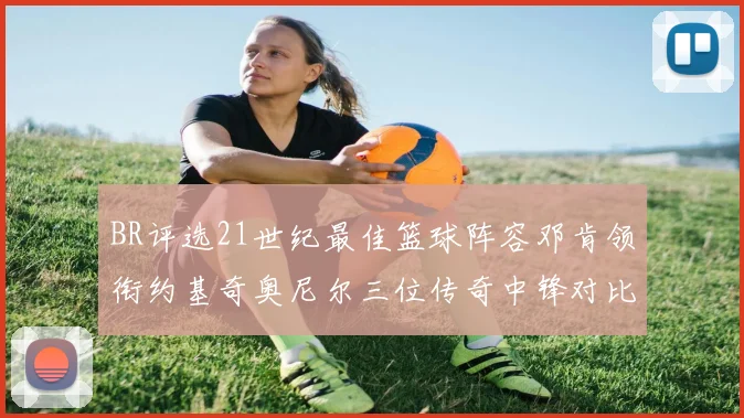 BR评选21世纪最佳篮球阵容邓肯领衔约基奇奥尼尔三位传奇中锋对比分析