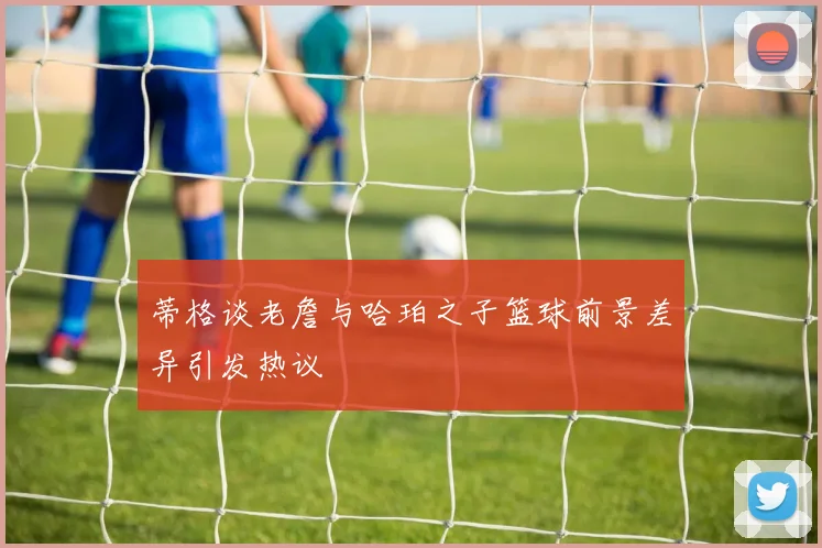 蒂格谈老詹与哈珀之子篮球前景差异引发热议