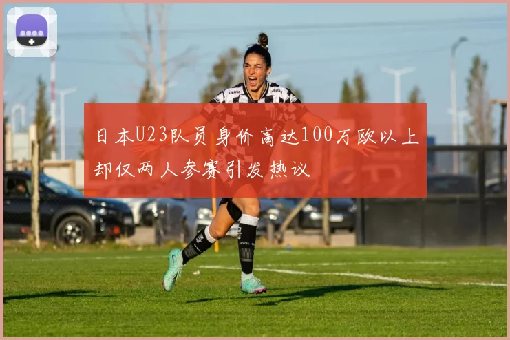 日本U23队员身价高达100万欧以上却仅两人参赛引发热议