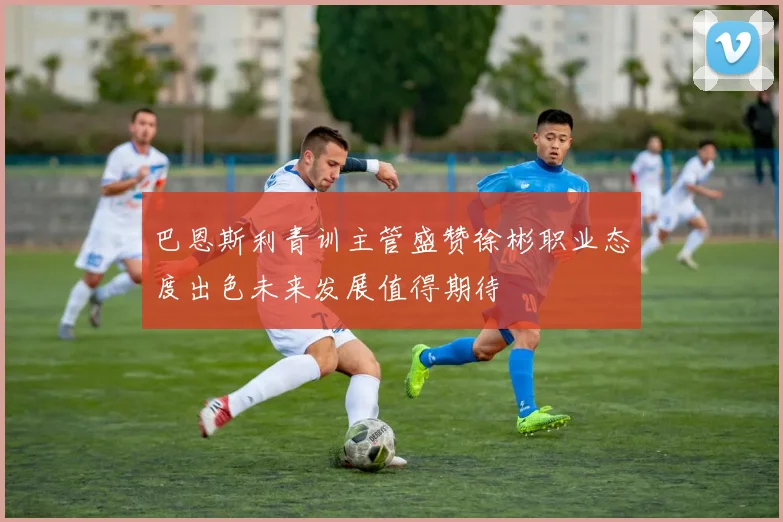 巴恩斯利青训主管盛赞徐彬职业态度出色未来发展值得期待