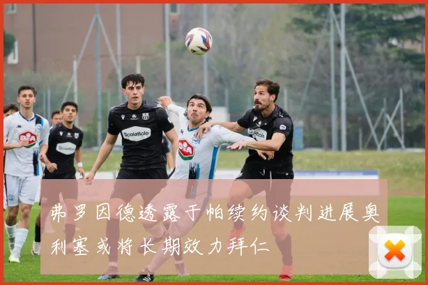 弗罗因德透露于帕续约谈判进展奥利塞或将长期效力拜仁